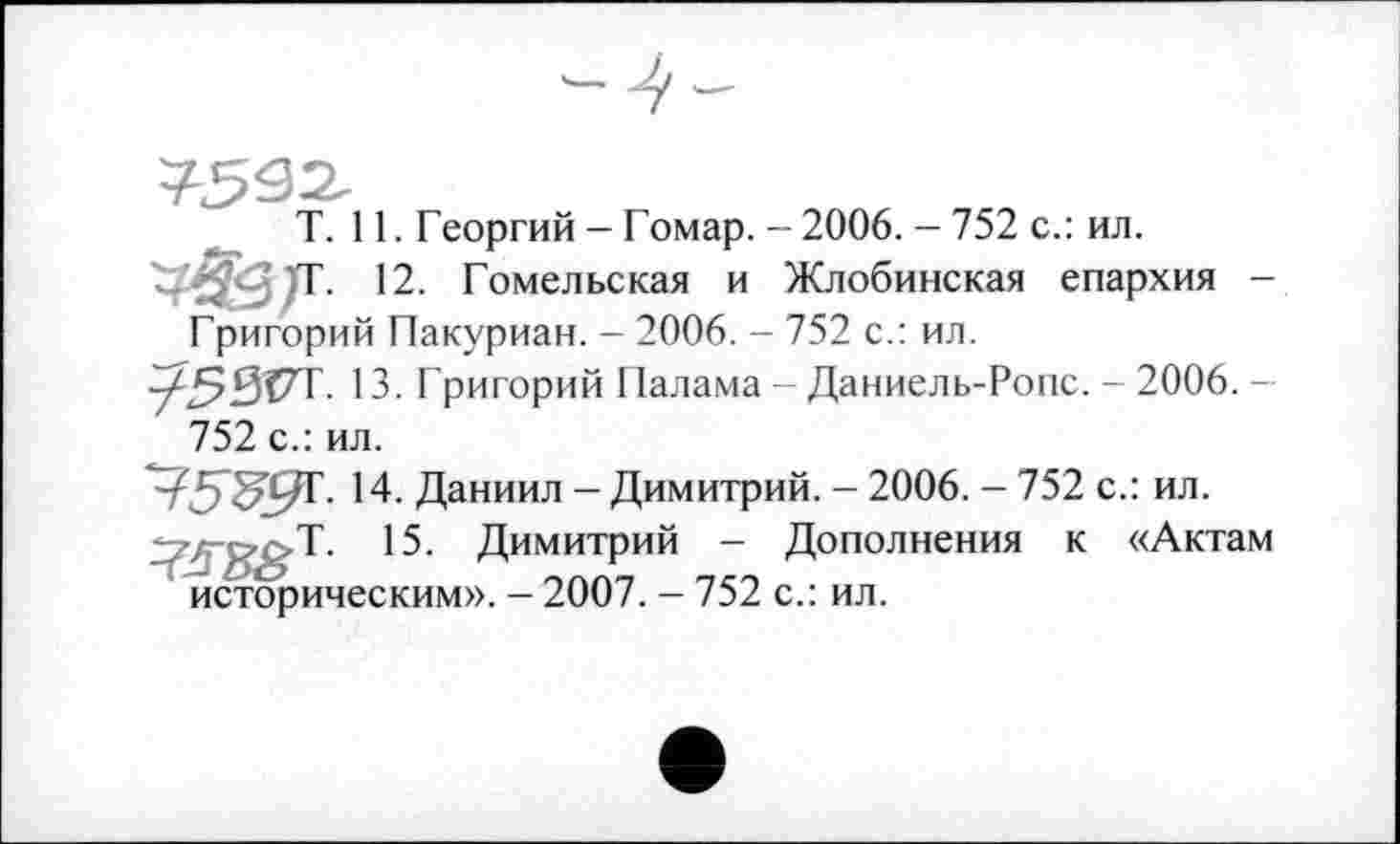 ﻿T. 11. Георгий - Гомар. - 2006. - 752 с.: ил.
т. 12. Гомельская и Жлобинская епархия -Григорий Пакуриан. - 2006. - 752 с.: ил.
753ГТ. 13. Григорий Палама - Даниель-Ропс. - 2006. -752 с.: ил.
14. Даниил - Димитрий. - 2006. - 752 с.: ил.
15. Димитрий - Дополнения к «Актам историческим». - 2007. - 752 с.: ил.